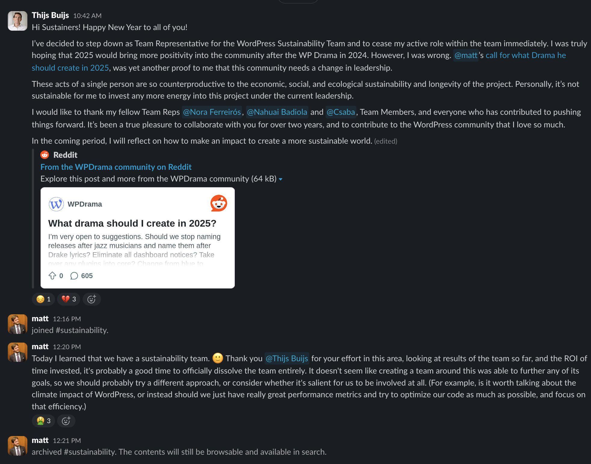 r/WPDrama - Matt disbands sustainability team after representative steps down in protest. A screenshot from Slack which shows Thijs Buijs announcing his decision to step down as Team Representative for the WordPress Sustainability Team citing the actions of Matt Mullenweg and a blog post of his titled "What drama should I create in 2025?". Below the resignation Matt joins the Slack channel and announces that he learnt today that WordPress has a sustainability team. He thanks Thijs Buijs for his efforts and then says "looking at the results of the team so far, and the ROI on time invested, it's probably a good time to officially dissolve the team entirely. It doesn't seem like creating a team around this was able to further any of its goals, so we should probably try a different approach, or consider whether it's salient for us to be involved at all. (For example, is it worth talking about the climate impact of WordPress, or instead should we just have really great performance metrics and try to optimize our code as much as possible, and focus on that efficiency." Matt then archives the channel.)